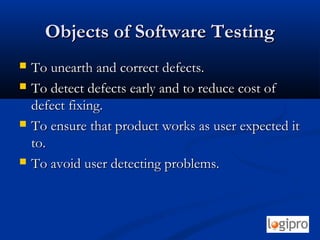 Objects of Software TestingObjects of Software Testing
 To unearth and correct defects.To unearth and correct defects.
 To detect defects early and to reduce cost ofTo detect defects early and to reduce cost of
defect fixing.defect fixing.
 To ensure that product works as user expected itTo ensure that product works as user expected it
to.to.
 To avoid user detecting problems.To avoid user detecting problems.
 