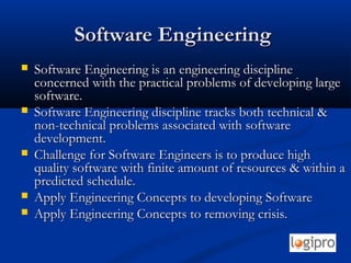 Software EngineeringSoftware Engineering
 Software Engineering is an engineering disciplineSoftware Engineering is an engineering discipline
concerned with the practical problems of developing largeconcerned with the practical problems of developing large
software.software.
 Software Engineering discipline tracks both technical &Software Engineering discipline tracks both technical &
non-technical problems associated with softwarenon-technical problems associated with software
development.development.
 Challenge for Software Engineers is to produce highChallenge for Software Engineers is to produce high
quality software with finite amount of resources & within aquality software with finite amount of resources & within a
predicted schedule.predicted schedule.
 Apply Engineering Concepts to developing SoftwareApply Engineering Concepts to developing Software
 Apply Engineering Concepts to removing crisis.Apply Engineering Concepts to removing crisis.
 
