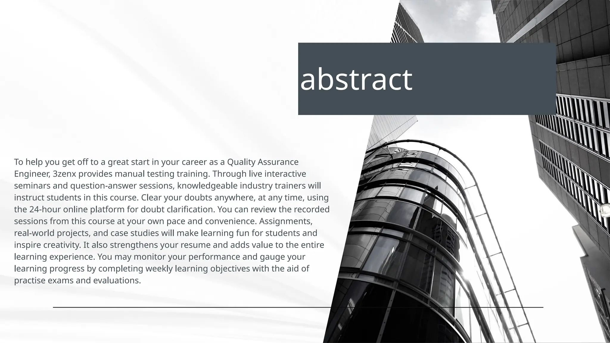 abstract
To help you get off to a great start in your career as a Quality Assurance
Engineer, 3zenx provides manual testing training. Through live interactive
seminars and question-answer sessions, knowledgeable industry trainers will
instruct students in this course. Clear your doubts anywhere, at any time, using
the 24-hour online platform for doubt clarification. You can review the recorded
sessions from this course at your own pace and convenience. Assignments,
real-world projects, and case studies will make learning fun for students and
inspire creativity. It also strengthens your resume and adds value to the entire
learning experience. You may monitor your performance and gauge your
learning progress by completing weekly learning objectives with the aid of
practise exams and evaluations.
 