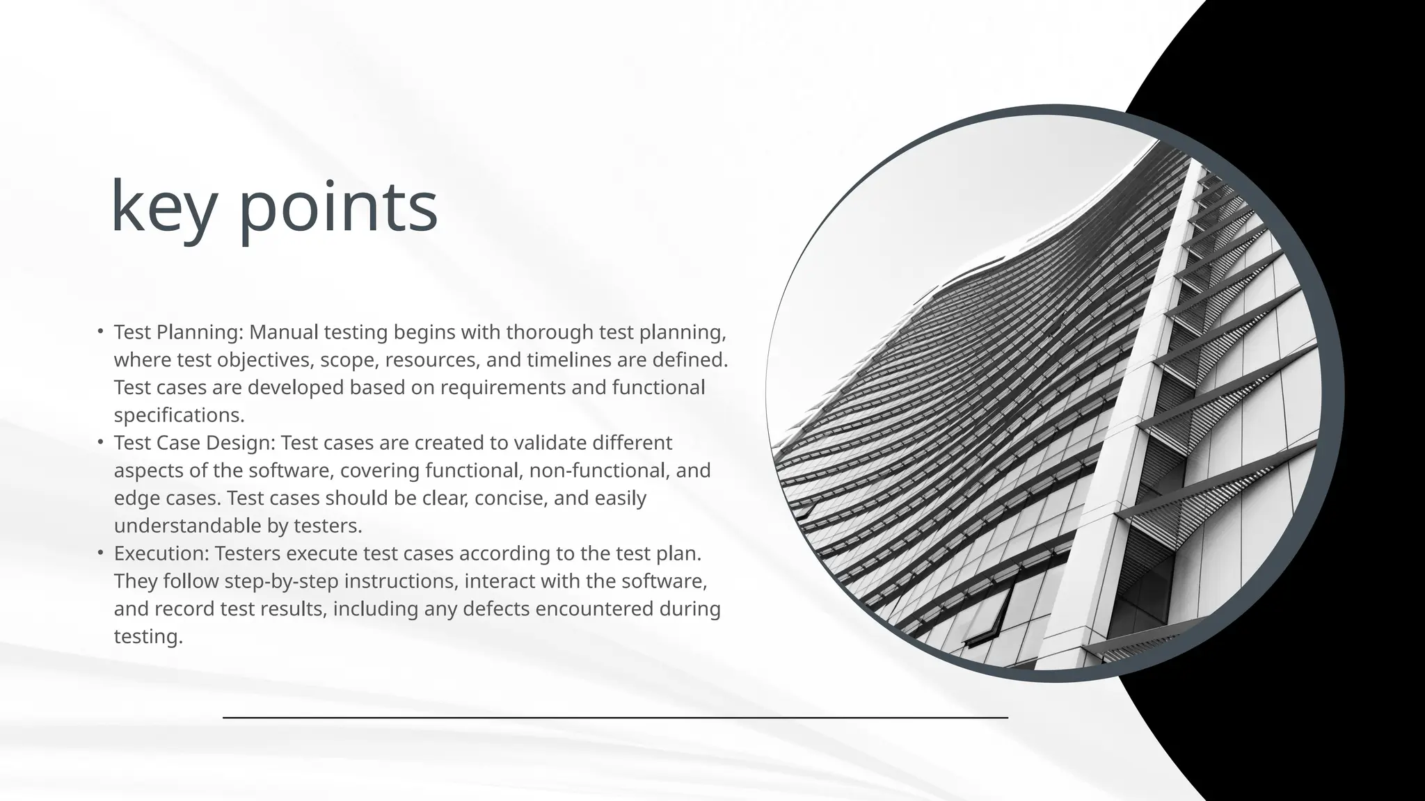 key points
• Test Planning: Manual testing begins with thorough test planning,
where test objectives, scope, resources, and timelines are defined.
Test cases are developed based on requirements and functional
specifications.
• Test Case Design: Test cases are created to validate different
aspects of the software, covering functional, non-functional, and
edge cases. Test cases should be clear, concise, and easily
understandable by testers.
• Execution: Testers execute test cases according to the test plan.
They follow step-by-step instructions, interact with the software,
and record test results, including any defects encountered during
testing.
 