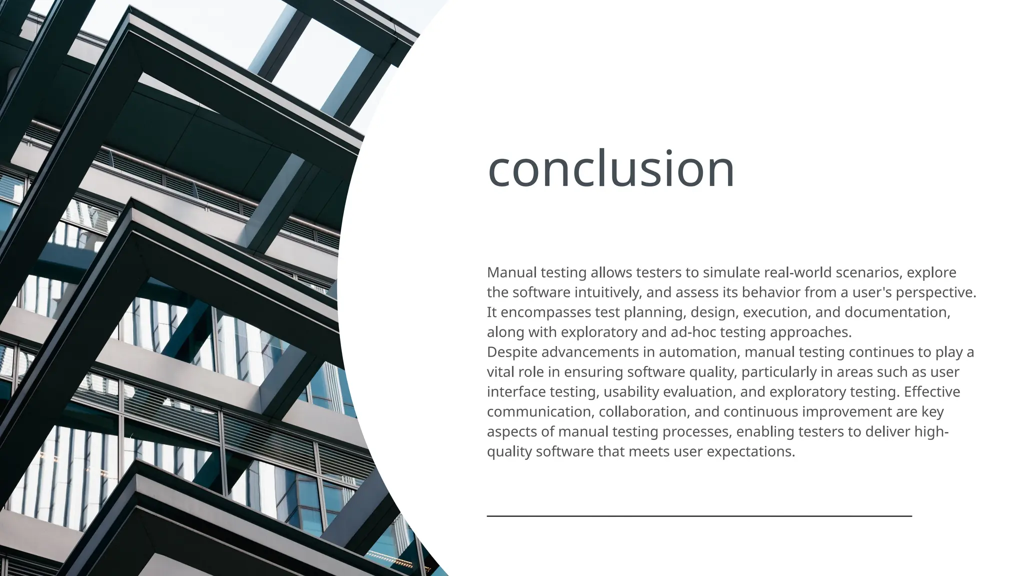 conclusion
Manual testing allows testers to simulate real-world scenarios, explore
the software intuitively, and assess its behavior from a user's perspective.
It encompasses test planning, design, execution, and documentation,
along with exploratory and ad-hoc testing approaches.
Despite advancements in automation, manual testing continues to play a
vital role in ensuring software quality, particularly in areas such as user
interface testing, usability evaluation, and exploratory testing. Effective
communication, collaboration, and continuous improvement are key
aspects of manual testing processes, enabling testers to deliver high-
quality software that meets user expectations.
 