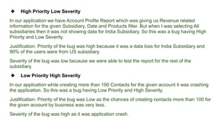 ❖ High Priority Low Severity
In our application we have Account Profile Report which was giving us Revenue related
information for the given Subsidiary, Date and Products filter. But when I was selecting All
subsidiaries then it was not showing data for India Subsidiary. So this was a bug having High
Priority and Low Severity.
Justification: Priority of the bug was high because it was a data loss for India Subsidiary and
90% of the users were from US subsidiary.
Severity of the bug was low because we were able to test the report for the rest of the
subsidiary.
❖ Low Priority High Severity
In our application while creating more than 100 Contacts for the given account it was crashing
the application. So this was a bug having Low Priority and High Severity.
Justification: Priority of the bug was Low as the chances of creating contacts more than 100 for
the given account by business was very less.
Severity of the bug was high as it was application crash.
 