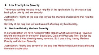 ❖ Low Priority Low Severity
There was spelling mistake in our help file of the application. So this was a bug
having low priority and low severity.
Justification: Priority of the bug was low as the chances of accessing that help file
was less.
Severity of the bug was low as it was not affecting any functionality.
❖ Medium Priority Medium Severity
In our application we have Account Profile Report which was giving us Revenue
related information for the given Subsidiary, Date and Products filter. But for the
selected date it was showing wrong revenue. So it was a bug having Medium
Priority and Medium Severity.
Justification: Priority and severity of the bug was Medium because it was affecting
the main functionality.
 