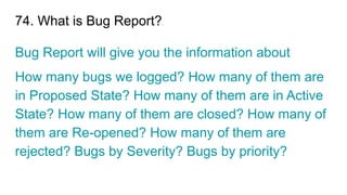74. What is Bug Report?
Bug Report will give you the information about
How many bugs we logged? How many of them are
in Proposed State? How many of them are in Active
State? How many of them are closed? How many of
them are Re-opened? How many of them are
rejected? Bugs by Severity? Bugs by priority?
 