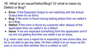 76. What is an issue/Defect/Bug? Or what is mean by
Defect or Bug?
● Error: If the Expected Output is not matching with the Actual
Output then it’s an Error.
● Bug: If the error is found during testing phase then we called it
as a Bug.
● Defect: If the error is found by customer after release of the
application then we called it as a defect.
● Issue: If we are expected something from the application and if
we are not getting that then we called it as an issue.
E.g. when user runs a report he is expecting to see some data, but
he is not able to get any data. He then called it as an Issue as the
user is not sure that whether this is a defect or not?
 