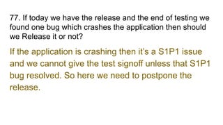 77. If today we have the release and the end of testing we
found one bug which crashes the application then should
we Release it or not?
If the application is crashing then it’s a S1P1 issue
and we cannot give the test signoff unless that S1P1
bug resolved. So here we need to postpone the
release.
 