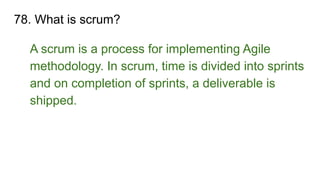 78. What is scrum?
A scrum is a process for implementing Agile
methodology. In scrum, time is divided into sprints
and on completion of sprints, a deliverable is
shipped.
 