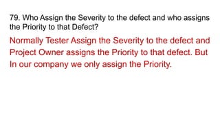 79. Who Assign the Severity to the defect and who assigns
the Priority to that Defect?
Normally Tester Assign the Severity to the defect and
Project Owner assigns the Priority to that defect. But
In our company we only assign the Priority.
 