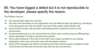 80. You have logged a defect but it is not reproducible to
the developer, please specify the reason.
The Reason may be…
➔ the reproducible steps are not clear
➔ the role of the developer on that application may be different than the tester e.g. developer
may have guest user role and tester may test it with system administrator role
➔ some of the services may be down while testing which causes the error on test
environment
➔ Environmental issue e.g. the environment on which user is testing may be differing than
where developer is trying to reproduce the defects.
➔ Some other software in the test environment may create a problem to our testing
application which may not be the case with developer machine
➔ Some of the sql jobs may failed in the test environment which causes a problem to test
environment but that may not be the case with the dev environment.
 