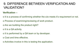 9. DIFFERENCE BETWEEN VERIFICATION AND
VALIDATION?
Verification→
o It is a process of confirming whether the s/w meets it’s requirement or not.
o Process of examining/reviewing of work product.
o Are we building the product right?
o It is a QA activity.
o It is performed by a QA team or by developer.
o Cost and time effective.
o Activities involve in this is testing the application.
 