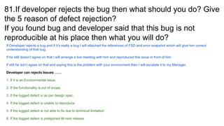 81.If developer rejects the bug then what should you do? Give
the 5 reason of defect rejection?
If you found bug and developer said that this bug is not
reproducible at his place then what you will do?
If Developer rejects a bug and if it’s really a bug I will attached the references of FSD and error snapshot which will give him correct
understanding of that bug.
If he still doesn’t agree on that I will arrange a live meeting with him and reproduced this issue in front of him.
If still he don’t agree on that and saying this is the problem with your environment then I will escalate it to my Manager.
Developer can rejects Issues ……
1. If it is an Environmental issue.
2. If the functionality is out of scope.
3. If the logged defect is as per design spec.
4. If the logged defect is unable to reproduce
5. If the logged defect is not able to fix due to technical limitation
6. If the logged defect is postponed till next release
 