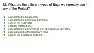 82. What are the different types of Bugs we normally see in
any of the Project?
➔ Bugs related to functionality
➔ Bugs related to missing requirement
➔ Bugs in the FSD/BRD
➔ Usability related bugs
➔ Bugs related to performance e.g. Application is very slow
➔ Bugs occurred at the boundary value
➔ Bugs in the developed code etc.
 