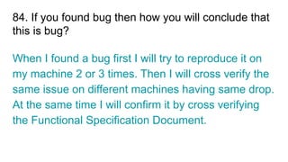 84. If you found bug then how you will conclude that
this is bug?
When I found a bug first I will try to reproduce it on
my machine 2 or 3 times. Then I will cross verify the
same issue on different machines having same drop.
At the same time I will confirm it by cross verifying
the Functional Specification Document.
 