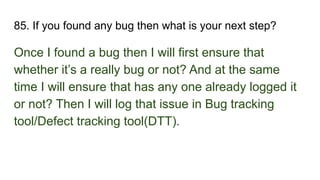 85. If you found any bug then what is your next step?
Once I found a bug then I will first ensure that
whether it’s a really bug or not? And at the same
time I will ensure that has any one already logged it
or not? Then I will log that issue in Bug tracking
tool/Defect tracking tool(DTT).
 