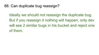 88. Can duplicate bug reassign?
Ideally we should not reassign the duplicate bug.
But if you reassign it nothing will happen, only dev
will see 2 similar bugs in his bucket and reject one
of them.
 