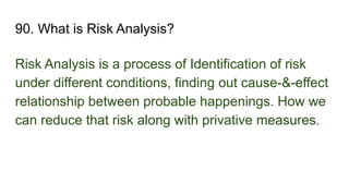 90. What is Risk Analysis?
Risk Analysis is a process of Identification of risk
under different conditions, finding out cause-&-effect
relationship between probable happenings. How we
can reduce that risk along with privative measures.
 