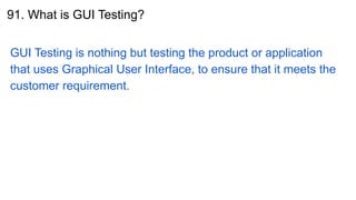 91. What is GUI Testing?
GUI Testing is nothing but testing the product or application
that uses Graphical User Interface, to ensure that it meets the
customer requirement.
 