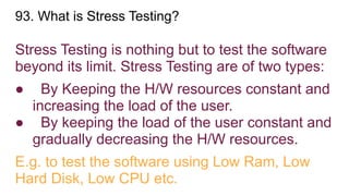 93. What is Stress Testing?
Stress Testing is nothing but to test the software
beyond its limit. Stress Testing are of two types:
● By Keeping the H/W resources constant and
increasing the load of the user.
● By keeping the load of the user constant and
gradually decreasing the H/W resources.
E.g. to test the software using Low Ram, Low
Hard Disk, Low CPU etc.
 