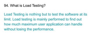 94. What is Load Testing?
Load Testing is nothing but to test the software at its
limit. Load testing is mainly performed to find out
how much maximum user application can handle
without losing the performance.
 