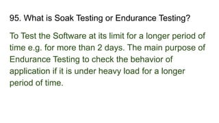 95. What is Soak Testing or Endurance Testing?
To Test the Software at its limit for a longer period of
time e.g. for more than 2 days. The main purpose of
Endurance Testing to check the behavior of
application if it is under heavy load for a longer
period of time.
 