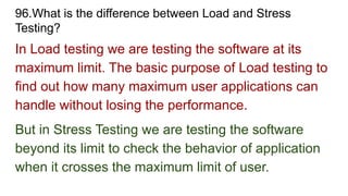 96.What is the difference between Load and Stress
Testing?
In Load testing we are testing the software at its
maximum limit. The basic purpose of Load testing to
find out how many maximum user applications can
handle without losing the performance.
But in Stress Testing we are testing the software
beyond its limit to check the behavior of application
when it crosses the maximum limit of user.
 