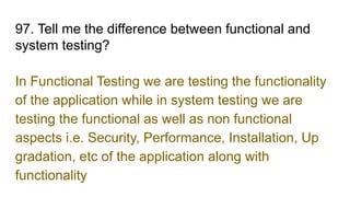 97. Tell me the difference between functional and
system testing?
In Functional Testing we are testing the functionality
of the application while in system testing we are
testing the functional as well as non functional
aspects i.e. Security, Performance, Installation, Up
gradation, etc of the application along with
functionality
 