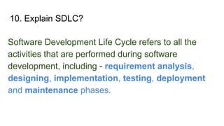 10. Explain SDLC?
Software Development Life Cycle refers to all the
activities that are performed during software
development, including - requirement analysis,
designing, implementation, testing, deployment
and maintenance phases.
 