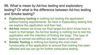 98. What is mean by Ad-hoc testing and exploratory
testing? Or what is the difference between Ad-hoc testing
and Smoke testing?
❖ Exploratory testing is nothing but testing the application
without having requirements. So here in Exploratory testing first
we explore the application and then test.
❖ Ad-hoc means we know our final target but don’t know how to
reach to that target. So Ad-hoc testing is nothing but to test the
application with the intention of finding the bugs. This type of
testing is carried out without any test cases or test plan.
❖ Smoke Testing is nothing but testing the main-main
functionality of the application to ensure that nothing has been
affected and we can go for further exhaustive testing.
 