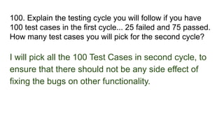 100. Explain the testing cycle you will follow if you have
100 test cases in the first cycle... 25 failed and 75 passed.
How many test cases you will pick for the second cycle?
I will pick all the 100 Test Cases in second cycle, to
ensure that there should not be any side effect of
fixing the bugs on other functionality.
 