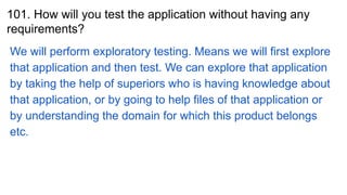 101. How will you test the application without having any
requirements?
We will perform exploratory testing. Means we will first explore
that application and then test. We can explore that application
by taking the help of superiors who is having knowledge about
that application, or by going to help files of that application or
by understanding the domain for which this product belongs
etc.
 