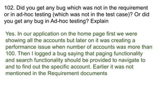 102. Did you get any bug which was not in the requirement
or in ad-hoc testing (which was not in the test case)? Or did
you get any bug in Ad-hoc testing? Explain
Yes. In our application on the home page first we were
showing all the accounts but later on it was creating a
performance issue when number of accounts was more than
100. Then I logged a bug saying that paging functionality
and search functionality should be provided to navigate to
and to find out the specific account. Earlier it was not
mentioned in the Requirement documents
 
