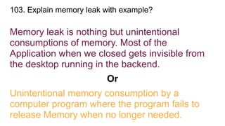 103. Explain memory leak with example?
Memory leak is nothing but unintentional
consumptions of memory. Most of the
Application when we closed gets invisible from
the desktop running in the backend.
Or
Unintentional memory consumption by a
computer program where the program fails to
release Memory when no longer needed.
 