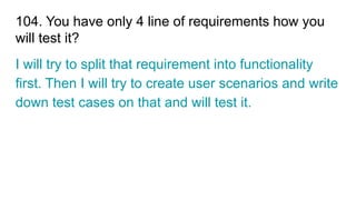 104. You have only 4 line of requirements how you
will test it?
I will try to split that requirement into functionality
first. Then I will try to create user scenarios and write
down test cases on that and will test it.
 