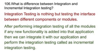 106.What is difference between Integration and
Incremental Integration testing?
Integration Testing is nothing but testing the interface
between different components or modules.
After performing integration testing of all the modules
if any new functionality is added into that application
then we can integrate it with our application and
perform the integration testing called as incremental
integration testing.
 