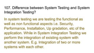 107. Difference between System Testing and System
Integration Testing?
In system testing we are testing the functional as
well as non functional aspects i.e. Security,
Performance, Installation, Up gradation, etc of the
application. While in System Integration Testing we
perform the integration of existing system with
another system. E.g. Integration of two or more
systems with each other.
 