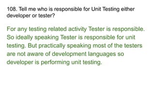 108. Tell me who is responsible for Unit Testing either
developer or tester?
For any testing related activity Tester is responsible.
So ideally speaking Tester is responsible for unit
testing. But practically speaking most of the testers
are not aware of development languages so
developer is performing unit testing.
 