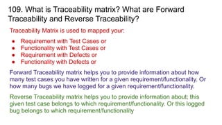 109. What is Traceability matrix? What are Forward
Traceability and Reverse Traceability?
Traceability Matrix is used to mapped your:
● Requirement with Test Cases or
● Functionality with Test Cases or
● Requirement with Defects or
● Functionality with Defects or
Forward Traceability matrix helps you to provide information about how
many test cases you have written for a given requirement/functionality. Or
how many bugs we have logged for a given requirement/functionality.
Reverse Traceability matrix helps you to provide information about; this
given test case belongs to which requirement/functionality. Or this logged
bug belongs to which requirement/functionality
 