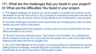 111. What are the challenges that you faced in your project?
Or What are the difficulties You faced in your project.
A. The biggest challenge we faced in our current project is to satisfy the customer, as his
expectation is too high from all of us. E.g. Customer is expecting to execute more than 50
test cases per day per person. Which is quite difficult as our functionality is very complex.
B. The other challenges we faced is that requirements are changing every often and then
without any prior notice or discussion.
C. We are lagging behind the schedule, so every one of us has to stretch hard. So here
effort estimation is not correct.
D. We don’t have any defined process. This creates a lot of problem. E.g. Deployment
doc is not clear and we are not in sync with the dev people. So in case of any issue while
deploying the drops we have to struggle a lot.
E. As a new Team Member for this project, I am facing problem to understand the process,
getting domain knowledge, understanding the functionality which is dependent on other
functionality. As we don’t have proper Training plan in place.
 