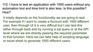 112. I have to test an application with 1000 users without any
automation tool and time limit is also less. Is this possible?
How?
It totally depends on the functionality we are going to test.
For example if I want to create a Account with 1000 different
user, then through UI it is very difficult but I can test this
either through back end by running a sql query or at the API
level where we are directly passing the required parameter
to that function. Here we can take help of scripting language
or excel sheet to generate 1000 different users.
 