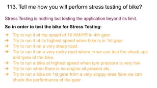 113. Tell me how you will perform stress testing of bike?
Stress Testing is nothing but testing the application beyond its limit.
So in order to test the bike for Stress Testing:
➔ Try to run it at the speed of 10 KM/HR in 4th gear.
➔ Try to run it at its highest speed when bike is in 1st gear
➔ Try to run it on a very steep road.
➔ Try to run it on a very rocky road where in we can test the shock ups
and tyres of the bike.
➔ Try to run a bike at highest speed when tyre pressure is very low
➔ Try to run when there is no engine oil present etc.
➔ Try to run a bike on 1st gear from a very sloppy area here we can
check the performance of the gear
 