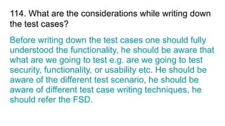 114. What are the considerations while writing down
the test cases?
Before writing down the test cases one should fully
understood the functionality, he should be aware that
what are we going to test e.g. are we going to test
security, functionality, or usability etc. He should be
aware of the different test scenario, he should be
aware of different test case writing techniques, he
should refer the FSD.
 