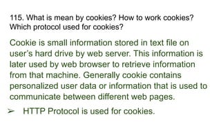 115. What is mean by cookies? How to work cookies?
Which protocol used for cookies?
Cookie is small information stored in text file on
user’s hard drive by web server. This information is
later used by web browser to retrieve information
from that machine. Generally cookie contains
personalized user data or information that is used to
communicate between different web pages.
➢ HTTP Protocol is used for cookies.
 