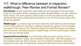 117. What is difference between in inspection,
walkthrough, Peer Review and Formal Review?
Peer Review: In peer review the code written by one developer or the test cases
written by one tester will be reviewed by another developer/tester. It is also called as
buddy review. The main purpose of this review is to find out where all the coding
standards/Test Cases writing standards follows or not. To find out early defect peer
review is important.
Walkthrough: Is a informal type of review where the code written by the developer
or Test Cases written by the tester is getting reviewed by a group of 5 to 6 peoples.
The owner of the code or Test Cases will present his code/Test Cases and explain
them line by line. The Main purpose of walkthrough is to find out the design related
issue and any missing things.
Inspection/Formal Review: Is a most formal type of review. A group of 3 to 8
including a moderator, reader, and a recorder to take notes. The main purpose is to
find problems and see what's missing, not to fix anything. Participant should be
prepares for such type of meetings by reading the document sent by the presenter
 
