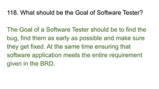 118. What should be the Goal of Software Tester?
The Goal of a Software Tester should be to find the
bug, find them as early as possible and make sure
they get fixed. At the same time ensuring that
software application meets the entire requirement
given in the BRD.
 