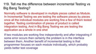 119. Tell me the difference between incremental Testing vs
Big Bang Testing?
Normally software is developed in multiple pieces called as Module.
In Incremental Testing we are testing the software pieces by pieces
once all the individual modules are working fine a few of them tested
together. Testing combination of pieces of product is called
integration testing. And in Big Bang Testing we are testing the
application as a whole in one shot
If two modules are working fine independently and after integrating if
some error occurs then certainly the problem is in the interface
between them. Another benefit of incremental testing is that
programmer focuses on each module individually, which probably
yields better test coverage
 