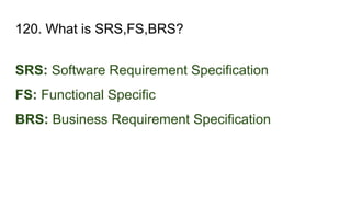 120. What is SRS,FS,BRS?
SRS: Software Requirement Specification
FS: Functional Specific
BRS: Business Requirement Specification
 