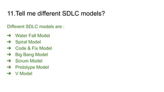 11.Tell me different SDLC models?
Different SDLC models are :
➔ Water Fall Model
➔ Spiral Model
➔ Code & Fix Model
➔ Big Bang Model
➔ Scrum Model
➔ Prototype Model
➔ V Model
 