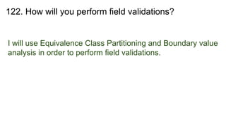 122. How will you perform field validations?
I will use Equivalence Class Partitioning and Boundary value
analysis in order to perform field validations.
 