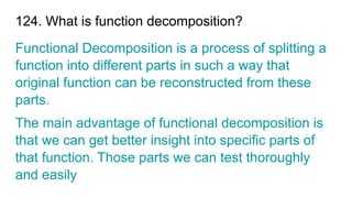 124. What is function decomposition?
Functional Decomposition is a process of splitting a
function into different parts in such a way that
original function can be reconstructed from these
parts.
The main advantage of functional decomposition is
that we can get better insight into specific parts of
that function. Those parts we can test thoroughly
and easily
 