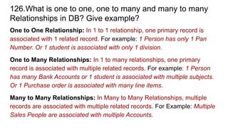 126.What is one to one, one to many and many to many
Relationships in DB? Give example?
One to One Relationship: In 1 to 1 relationship, one primary record is
associated with 1 related record. For example: 1 Person has only 1 Pan
Number. Or 1 student is associated with only 1 division.
One to Many Relationships: In 1 to many relationships, one primary
record is associated with multiple related records. For example: 1 Person
has many Bank Accounts or 1 student is associated with multiple subjects.
Or 1 Purchase order is associated with many line items.
Many to Many Relationships: In Many to Many Relationships, multiple
records are associated with multiple related records. For Example: Multiple
Sales People are associated with multiple Accounts.
 